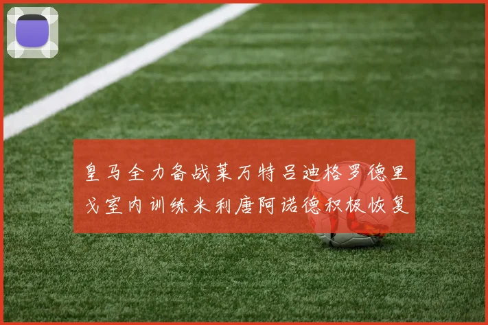 皇马全力备战莱万特吕迪格罗德里戈室内训练米利唐阿诺德积极恢复状态