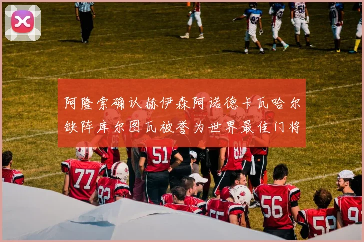 阿隆索确认赫伊森阿诺德卡瓦哈尔缺阵库尔图瓦被誉为世界最佳门将
