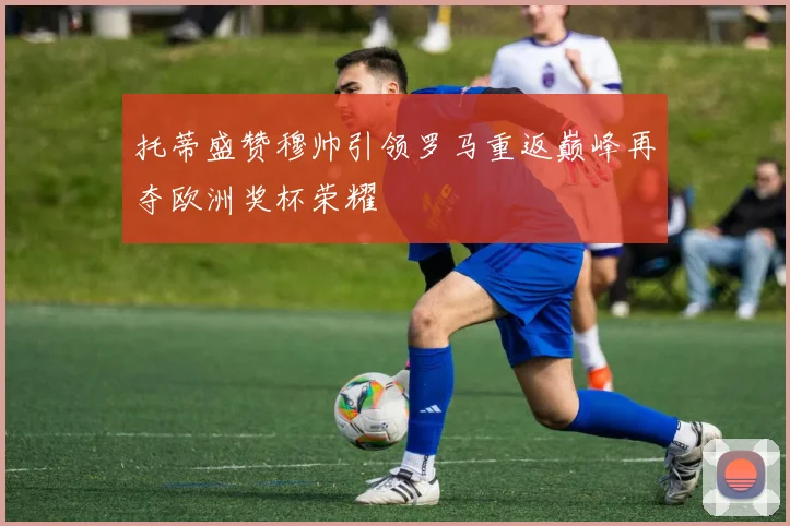 托蒂盛赞穆帅引领罗马重返巅峰再夺欧洲奖杯荣耀