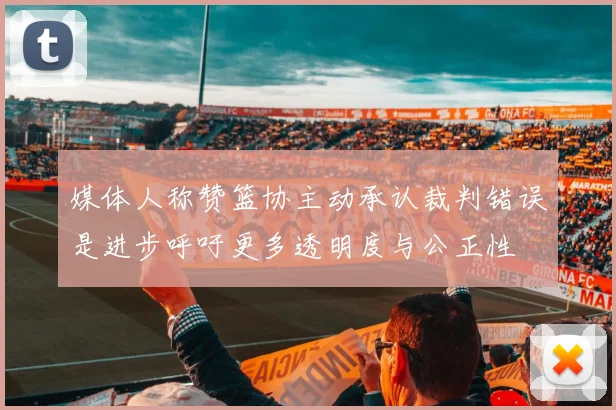 媒体人称赞篮协主动承认裁判错误是进步呼吁更多透明度与公正性