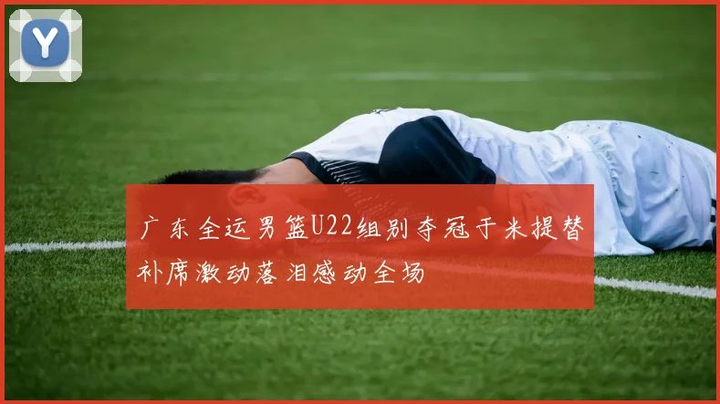 广东全运男篮U22组别夺冠于米提替补席激动落泪感动全场