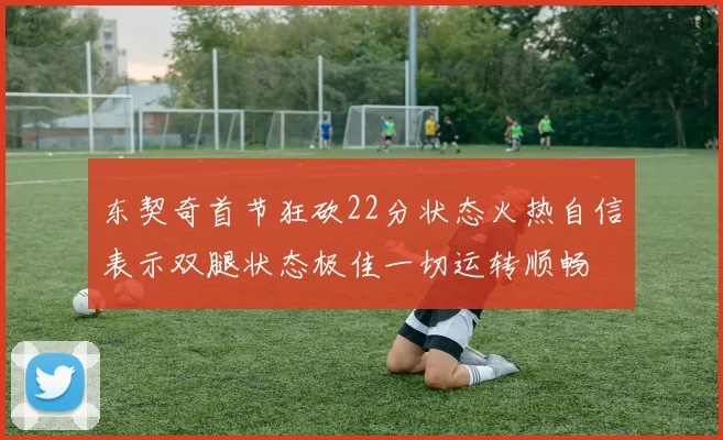 东契奇首节狂砍22分状态火热自信表示双腿状态极佳一切运转顺畅
