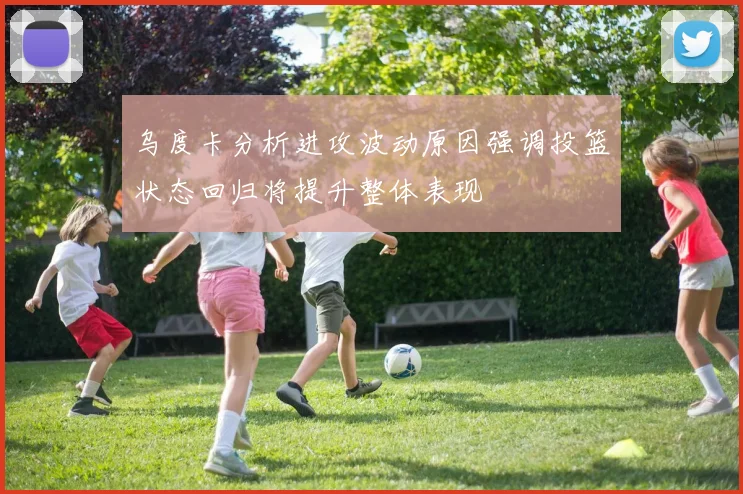 乌度卡分析进攻波动原因强调投篮状态回归将提升整体表现
