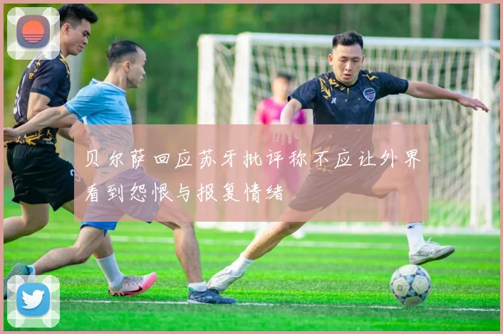 贝尔萨回应苏牙批评称不应让外界看到怨恨与报复情绪