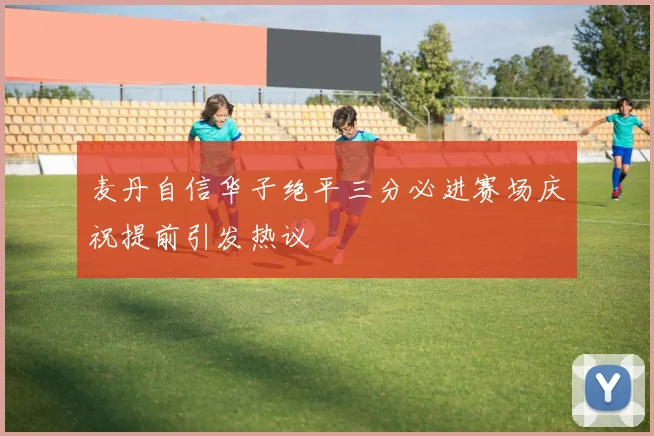 麦丹自信华子绝平三分必进赛场庆祝提前引发热议