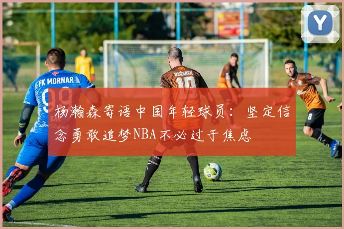 杨瀚森寄语中国年轻球员：坚定信念勇敢追梦NBA不必过于焦虑