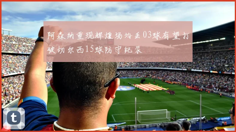 阿森纳重现辉煌场均丢03球有望打破切尔西15球防守纪录