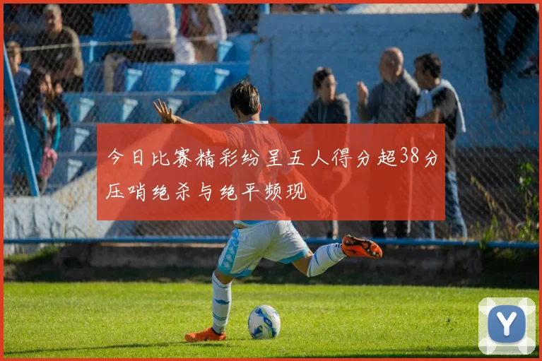 今日比赛精彩纷呈五人得分超38分压哨绝杀与绝平频现
