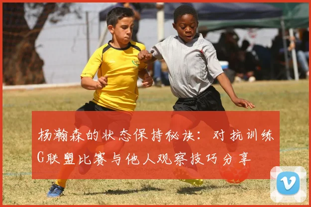杨瀚森的状态保持秘诀：对抗训练G联盟比赛与他人观察技巧分享