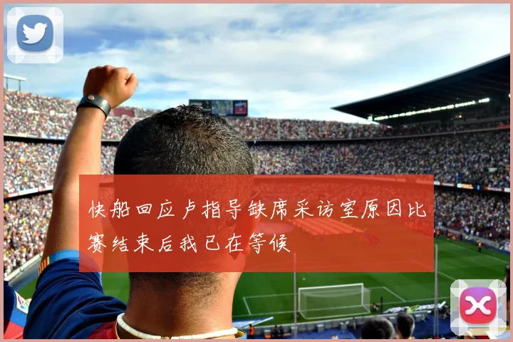 快船回应卢指导缺席采访室原因比赛结束后我已在等候