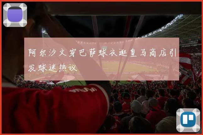 阿尔沙文穿巴萨球衣逛皇马商店引发球迷热议