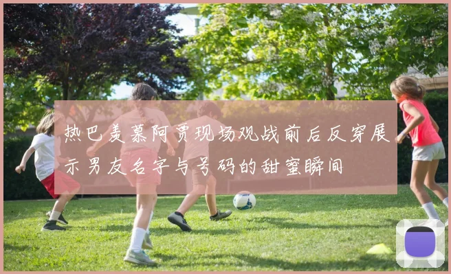 热巴羡慕阿贾现场观战前后反穿展示男友名字与号码的甜蜜瞬间