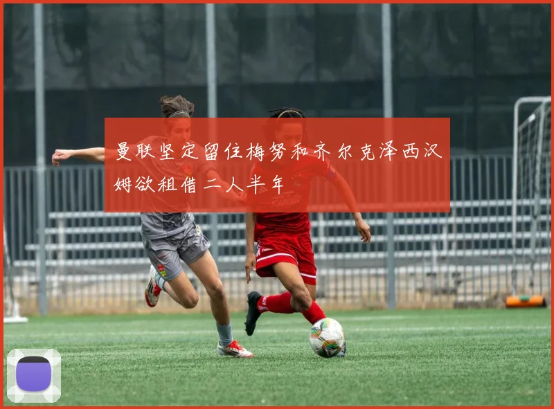 曼联坚定留住梅努和齐尔克泽西汉姆欲租借二人半年