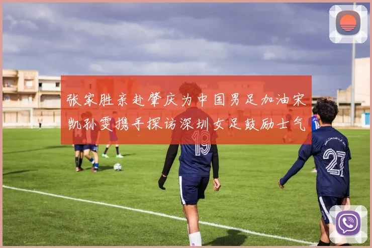 张家胜亲赴肇庆为中国男足加油宋凯孙雯携手探访深圳女足鼓励士气