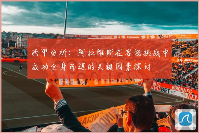 西甲分析：阿拉维斯在客场挑战中成功全身而退的关键因素探讨