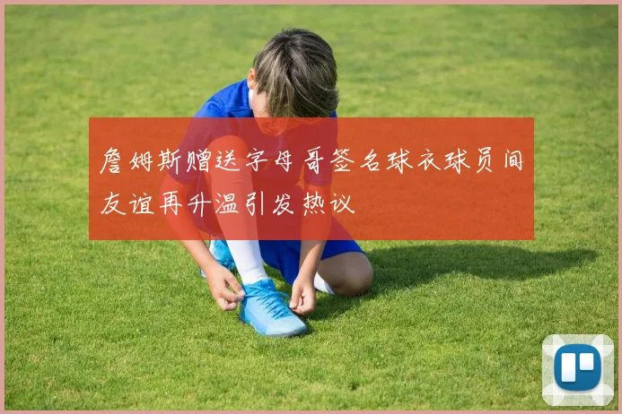 詹姆斯赠送字母哥签名球衣球员间友谊再升温引发热议