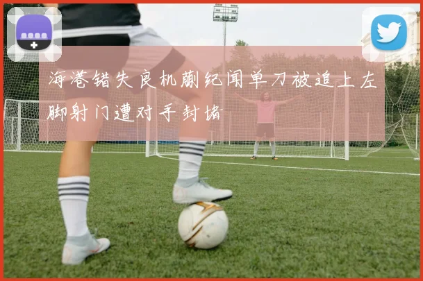 海港错失良机蒯纪闻单刀被追上左脚射门遭对手封堵