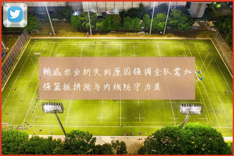 鲍威尔分析失利原因强调全队需加强篮板拼抢与内线防守力度