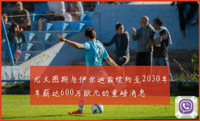 尤文图斯与伊尔迪兹续约至2030年年薪达600万欧元的重磅消息