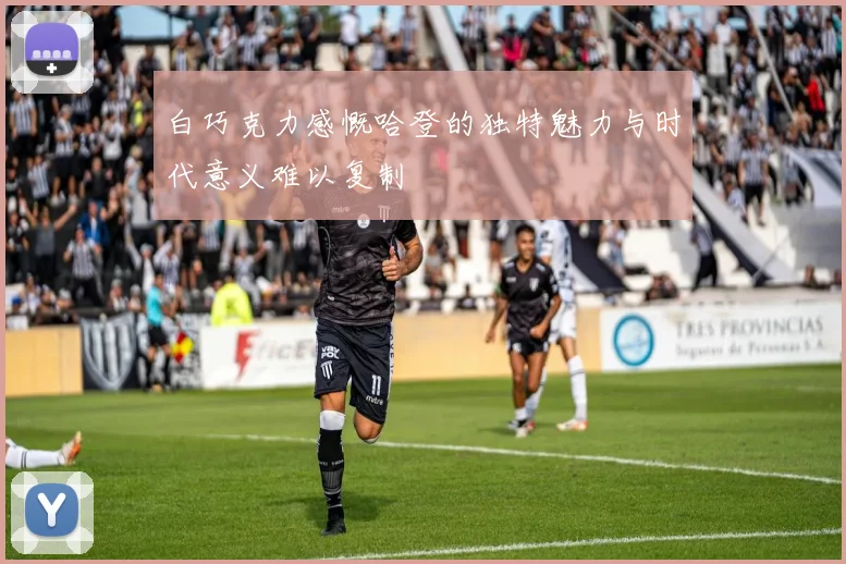 白巧克力感慨哈登的独特魅力与时代意义难以复制