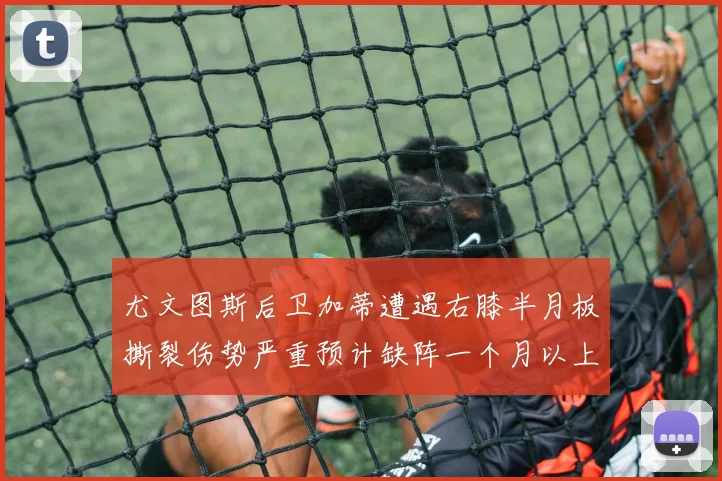 尤文图斯后卫加蒂遭遇右膝半月板撕裂伤势严重预计缺阵一个月以上