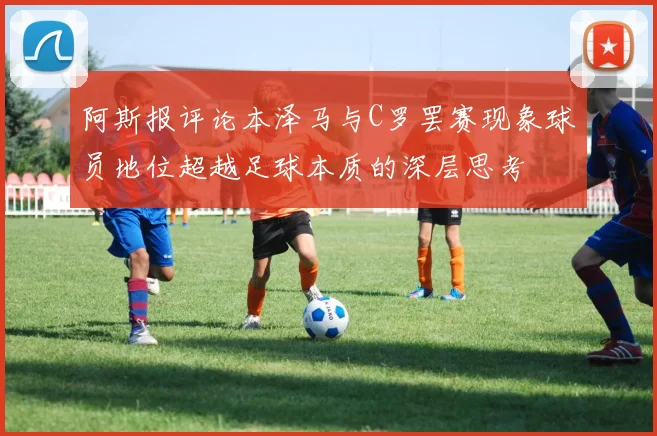 阿斯报评论本泽马与C罗罢赛现象球员地位超越足球本质的深层思考