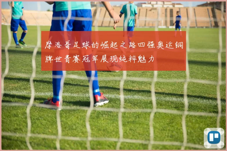 摩洛哥足球的崛起之路四强奥运铜牌世青赛冠军展现纯粹魅力