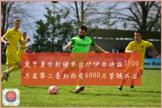 意甲身价新榜单出炉伊尔迪兹7500万居第三普利西奇6000万紧随其后