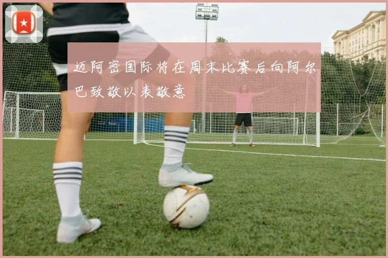迈阿密国际将在周末比赛后向阿尔巴致敬以表敬意