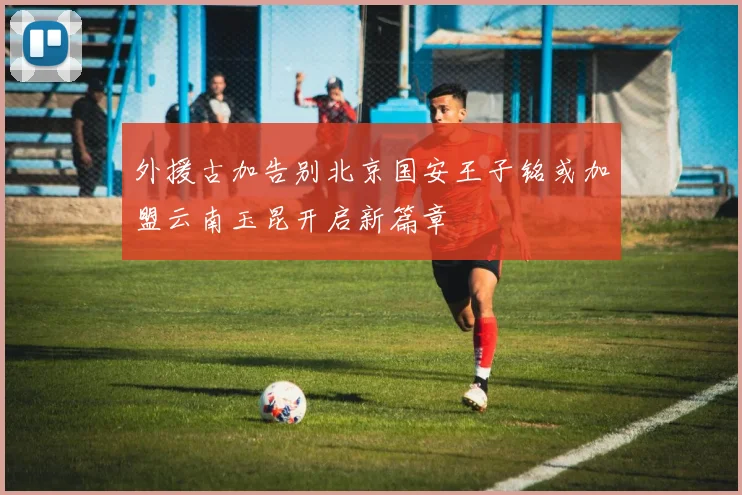 外援古加告别北京国安王子铭或加盟云南玉昆开启新篇章